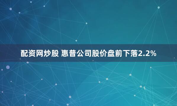 配资网炒股 惠普公司股价盘前下落2.2%
