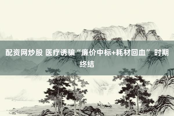 配资网炒股 医疗诱骗“廉价中标+耗材回血” 时期终结