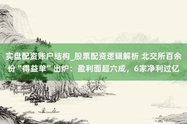 实盘配资账户结构_股票配资逻辑解析 北交所百余份“得益单”出炉：盈利面超六成，6家净利过亿
