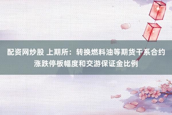 配资网炒股 上期所：转换燃料油等期货干系合约涨跌停板幅度和交游保证金比例