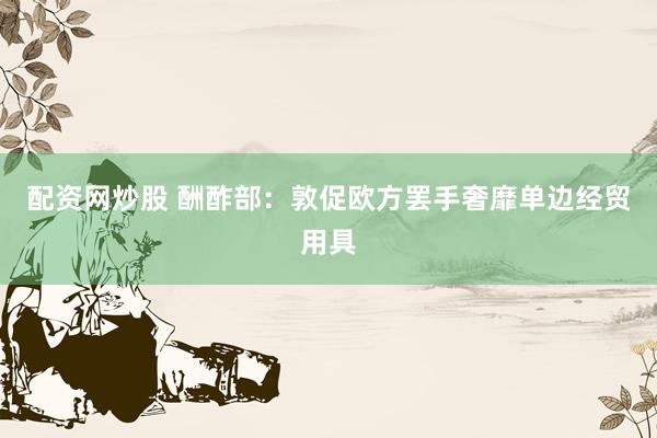 配资网炒股 酬酢部：敦促欧方罢手奢靡单边经贸用具