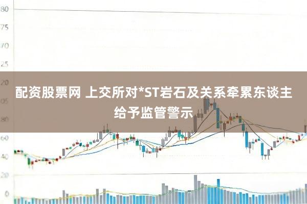 配资股票网 上交所对*ST岩石及关系牵累东谈主给予监管警示