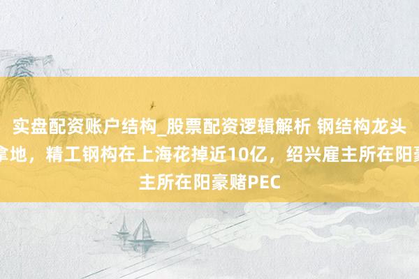 实盘配资账户结构_股票配资逻辑解析 钢结构龙头也下场拿地，精工钢构在上海花掉近10亿，绍兴雇主所在阳豪赌PEC