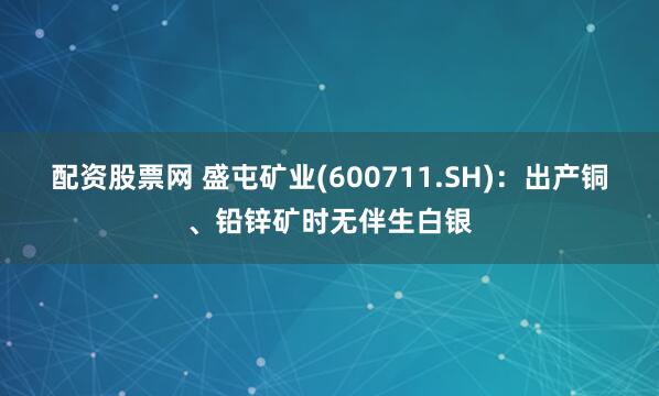 配资股票网 盛屯矿业(600711.SH)：出产铜、铅锌矿时无伴生白银