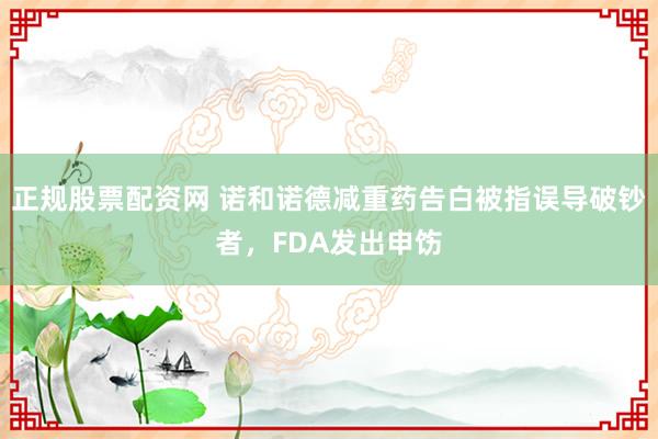 正规股票配资网 诺和诺德减重药告白被指误导破钞者，FDA发出申饬