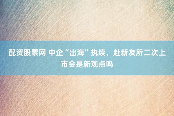 配资股票网 中企“出海”执续，赴新友所二次上市会是新观点吗