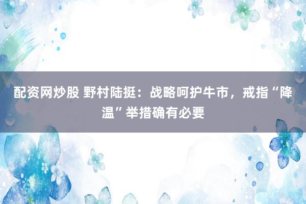 配资网炒股 野村陆挺：战略呵护牛市，戒指“降温”举措确有必要