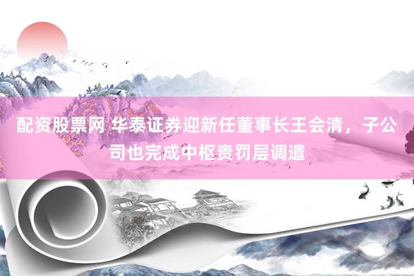 配资股票网 华泰证券迎新任董事长王会清，子公司也完成中枢责罚层调遣