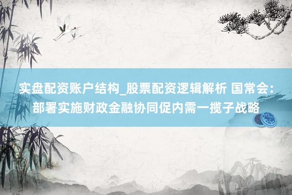 实盘配资账户结构_股票配资逻辑解析 国常会：部署实施财政金融协同促内需一揽子战略