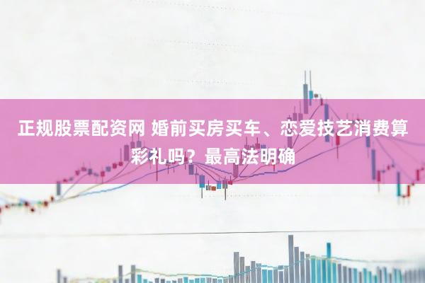 正规股票配资网 婚前买房买车、恋爱技艺消费算彩礼吗？最高法明确