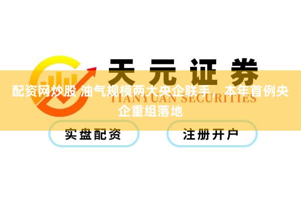 配资网炒股 油气规模两大央企联手，本年首例央企重组落地