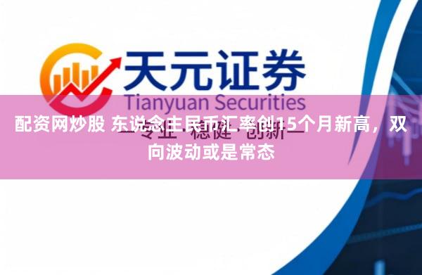 配资网炒股 东说念主民币汇率创15个月新高，双向波动或是常态