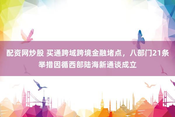 配资网炒股 买通跨域跨境金融堵点，八部门21条举措因循西部陆海新通谈成立