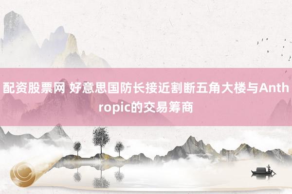 配资股票网 好意思国防长接近割断五角大楼与Anthropic的交易筹商
