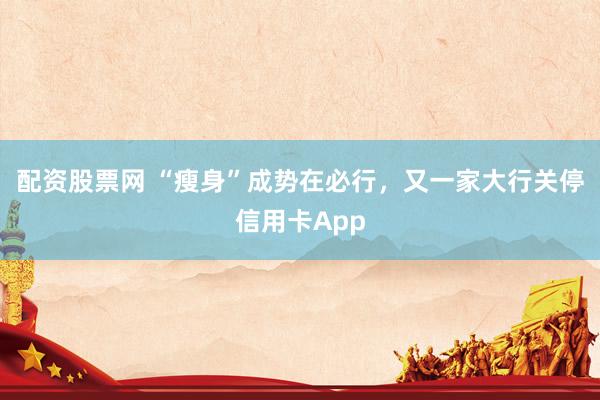 配资股票网 “瘦身”成势在必行，又一家大行关停信用卡App