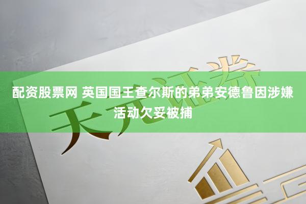 配资股票网 英国国王查尔斯的弟弟安德鲁因涉嫌活动欠妥被捕