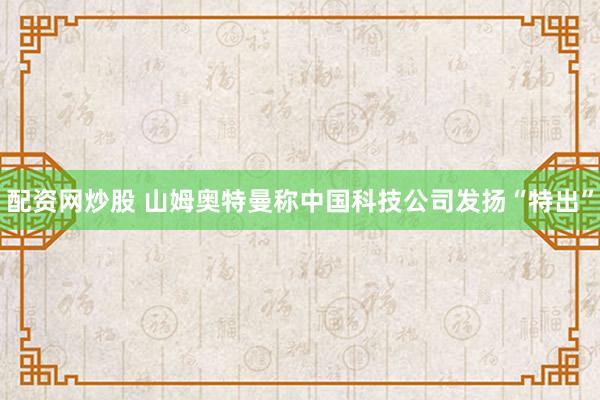 配资网炒股 山姆奥特曼称中国科技公司发扬“特出”