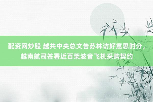 配资网炒股 越共中央总文告苏林访好意思时分，越南航司签署近百架波音飞机采购契约