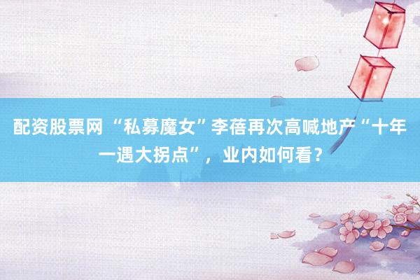 配资股票网 “私募魔女”李蓓再次高喊地产“十年一遇大拐点”，业内如何看？