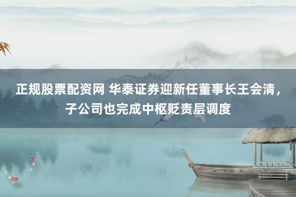 正规股票配资网 华泰证券迎新任董事长王会清，子公司也完成中枢贬责层调度