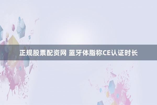 正规股票配资网 蓝牙体脂称CE认证时长