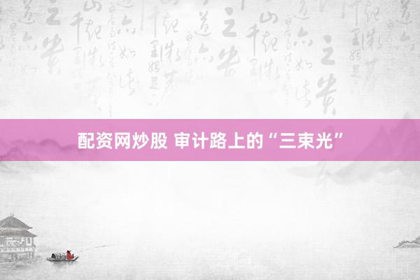 配资网炒股 审计路上的“三束光”