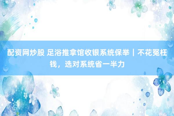 配资网炒股 足浴推拿馆收银系统保举｜不花冤枉钱，选对系统省一半力