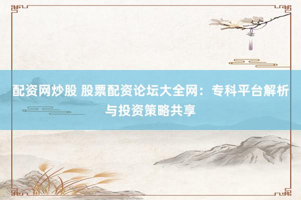 配资网炒股 股票配资论坛大全网：专科平台解析与投资策略共享