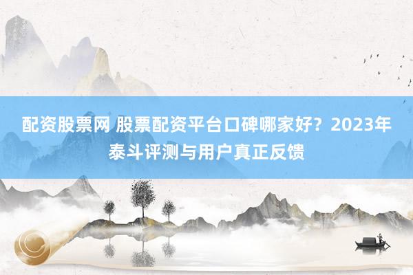 配资股票网 股票配资平台口碑哪家好？2023年泰斗评测与用户真正反馈