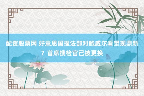 配资股票网 好意思国捏法部对鲍威尔看望现鼎新？首席搜检官已被更换