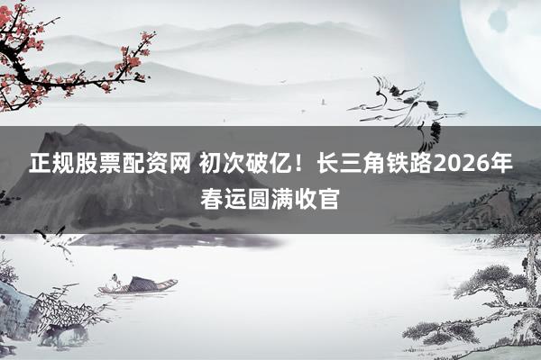 正规股票配资网 初次破亿！长三角铁路2026年春运圆满收官