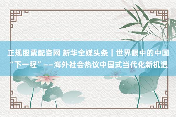 正规股票配资网 新华全媒头条｜世界眼中的中国“下一程”——海外社会热议中国式当代化新机遇