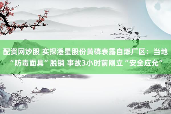 配资网炒股 实探澄星股份黄磷表露自燃厂区：当地“防毒面具”脱销 事故3小时前刚立“安全应允”