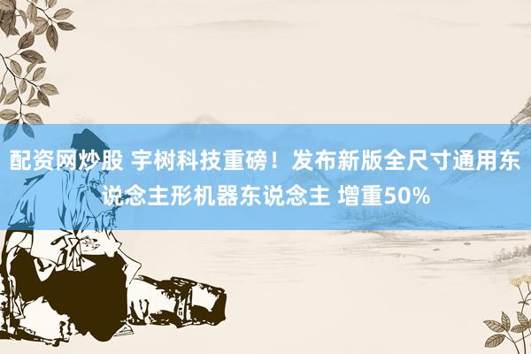 配资网炒股 宇树科技重磅！发布新版全尺寸通用东说念主形机器东说念主 增重50%