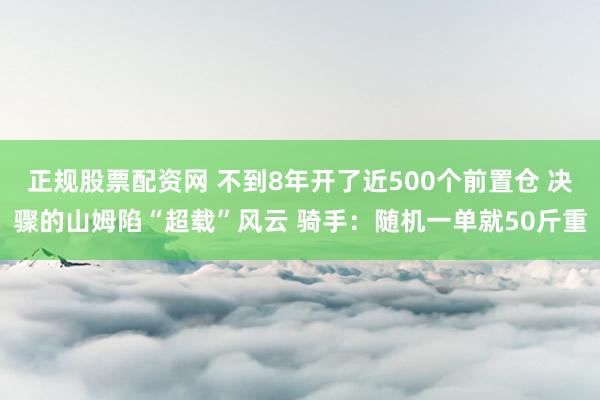 正规股票配资网 不到8年开了近500个前置仓 决骤的山姆陷“超载”风云 骑手：随机一单就50斤重