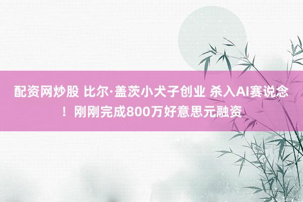 配资网炒股 比尔·盖茨小犬子创业 杀入AI赛说念！刚刚完成800万好意思元融资