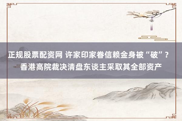 正规股票配资网 许家印家眷信赖金身被“破”？ 香港高院裁决清盘东谈主采取其全部资产