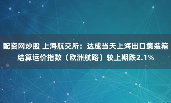 配资网炒股 上海航交所：达成当天上海出口集装箱结算运价指数（欧洲航路）较上期跌2.1%