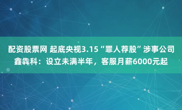 配资股票网 起底央视3.15“罪人荐股”涉事公司鑫犇科：设立未满半年，客服月薪6000元起