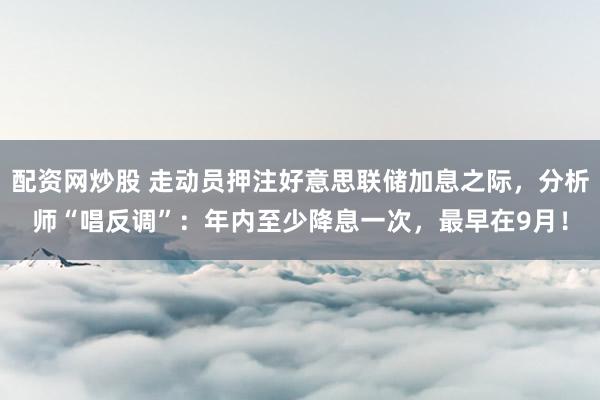 配资网炒股 走动员押注好意思联储加息之际，分析师“唱反调”：年内至少降息一次，最早在9月！
