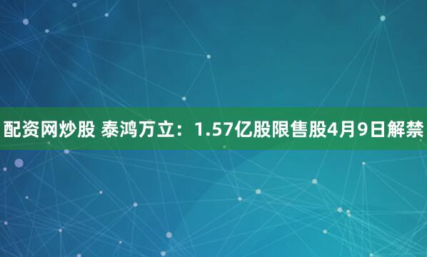 配资网炒股 泰鸿万立：1.57亿股限售股4月9日解禁