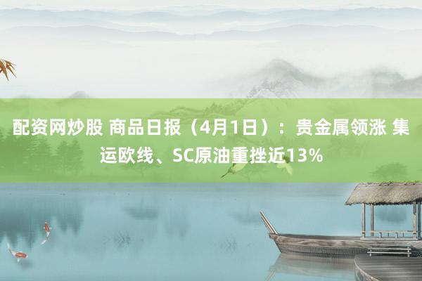 配资网炒股 商品日报（4月1日）：贵金属领涨 集运欧线、SC原油重挫近13%