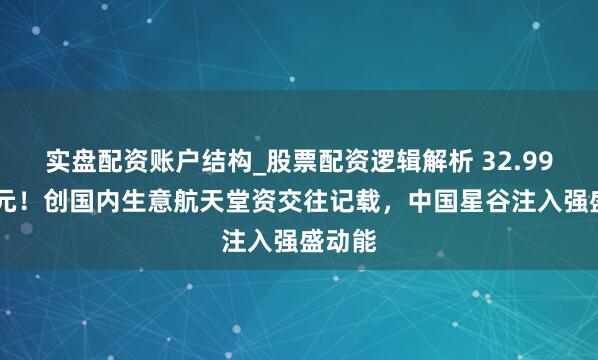 实盘配资账户结构_股票配资逻辑解析 32.9985亿元！创国内生意航天堂资交往记载，中国星谷注入强盛动能