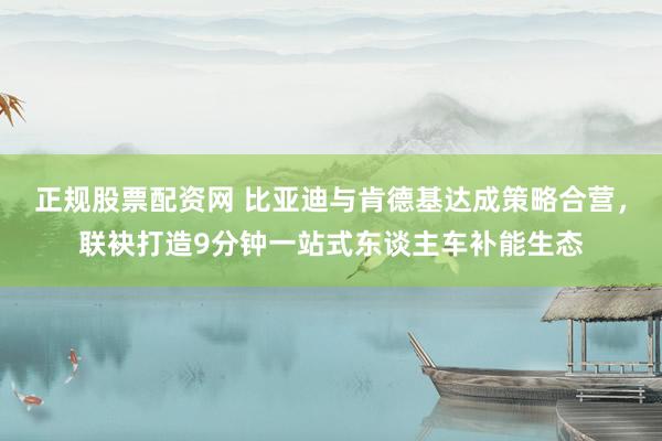 正规股票配资网 比亚迪与肯德基达成策略合营，联袂打造9分钟一站式东谈主车补能生态
