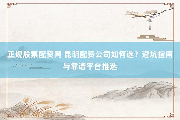 正规股票配资网 昆明配资公司如何选？避坑指南与靠谱平台推选