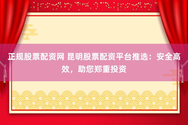 正规股票配资网 昆明股票配资平台推选：安全高效，助您郑重投资