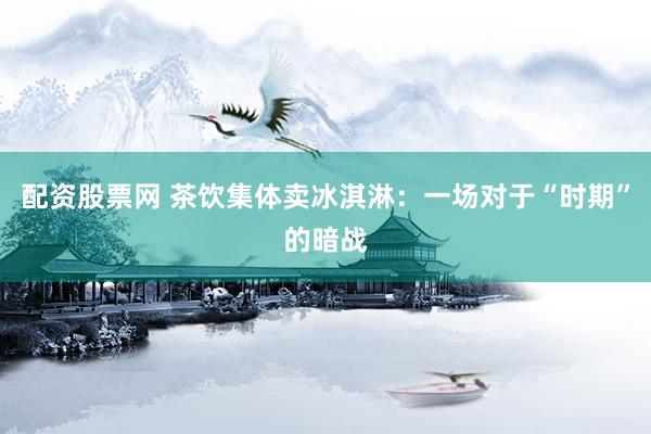 配资股票网 茶饮集体卖冰淇淋：一场对于“时期”的暗战