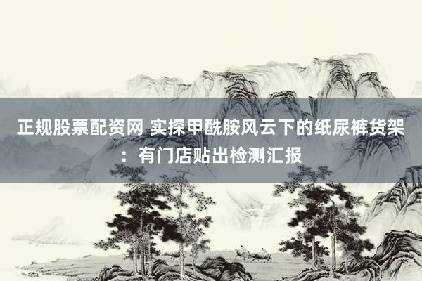 正规股票配资网 实探甲酰胺风云下的纸尿裤货架：有门店贴出检测汇报