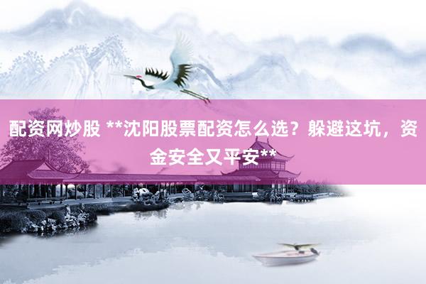 配资网炒股 **沈阳股票配资怎么选？躲避这坑，资金安全又平安**